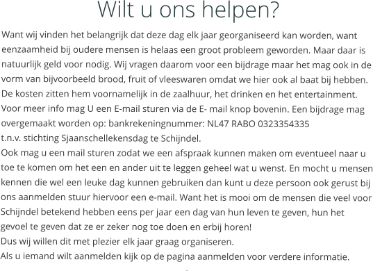 Wilt u ons helpen? Want wij vinden het belangrijk dat deze dag elk jaar georganiseerd kan worden, want eenzaamheid bij oudere mensen is helaas een groot probleem geworden. Maar daar is natuurlijk geld voor nodig. Wij vragen daarom voor een bijdrage maar het mag ook in de vorm van bijvoorbeeld brood, fruit of vleeswaren omdat we hier ook al baat bij hebben. De kosten zitten hem voornamelijk in de zaalhuur, het drinken en het entertainment. Voor meer info mag U een E-mail sturen via de E- mail knop bovenin. Een bijdrage mag overgemaakt worden op: bankrekeningnummer: NL47 RABO 0323354335  t.n.v. stichting Sjaanschellekensdag te Schijndel. Ook mag u een mail sturen zodat we een afspraak kunnen maken om eventueel naar u toe te komen om het een en ander uit te leggen geheel wat u wenst. En mocht u mensen kennen die wel een leuke dag kunnen gebruiken dan kunt u deze persoon ook gerust bij ons aanmelden stuur hiervoor een e-mail. Want het is mooi om de mensen die veel voor Schijndel betekend hebben eens per jaar een dag van hun leven te geven, hun het gevoel te geven dat ze er zeker nog toe doen en erbij horen! Dus wij willen dit met plezier elk jaar graag organiseren. Als u iemand wilt aanmelden kijk op de pagina aanmelden voor verdere informatie. .